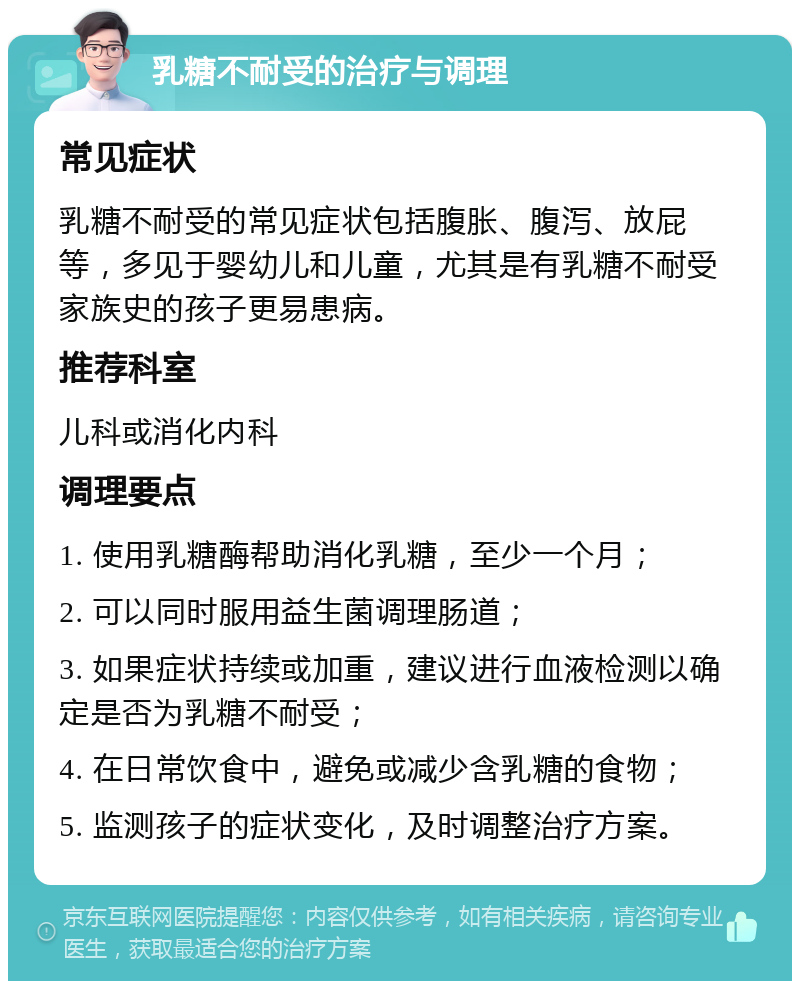 乳糖不耐受的治疗与调理 常见症状 乳糖不耐受的常见症状包括腹胀、腹泻、放屁等，多见于婴幼儿和儿童，尤其是有乳糖不耐受家族史的孩子更易患病。 推荐科室 儿科或消化内科 调理要点 1. 使用乳糖酶帮助消化乳糖，至少一个月； 2. 可以同时服用益生菌调理肠道； 3. 如果症状持续或加重，建议进行血液检测以确定是否为乳糖不耐受； 4. 在日常饮食中，避免或减少含乳糖的食物； 5. 监测孩子的症状变化，及时调整治疗方案。