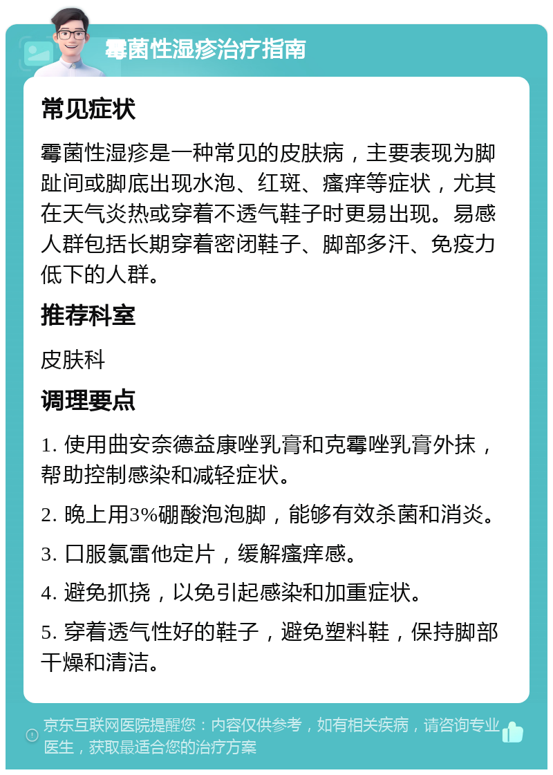 霉菌性湿疹治疗指南 常见症状 霉菌性湿疹是一种常见的皮肤病，主要表现为脚趾间或脚底出现水泡、红斑、瘙痒等症状，尤其在天气炎热或穿着不透气鞋子时更易出现。易感人群包括长期穿着密闭鞋子、脚部多汗、免疫力低下的人群。 推荐科室 皮肤科 调理要点 1. 使用曲安奈德益康唑乳膏和克霉唑乳膏外抹，帮助控制感染和减轻症状。 2. 晚上用3%硼酸泡泡脚，能够有效杀菌和消炎。 3. 口服氯雷他定片，缓解瘙痒感。 4. 避免抓挠，以免引起感染和加重症状。 5. 穿着透气性好的鞋子，避免塑料鞋，保持脚部干燥和清洁。