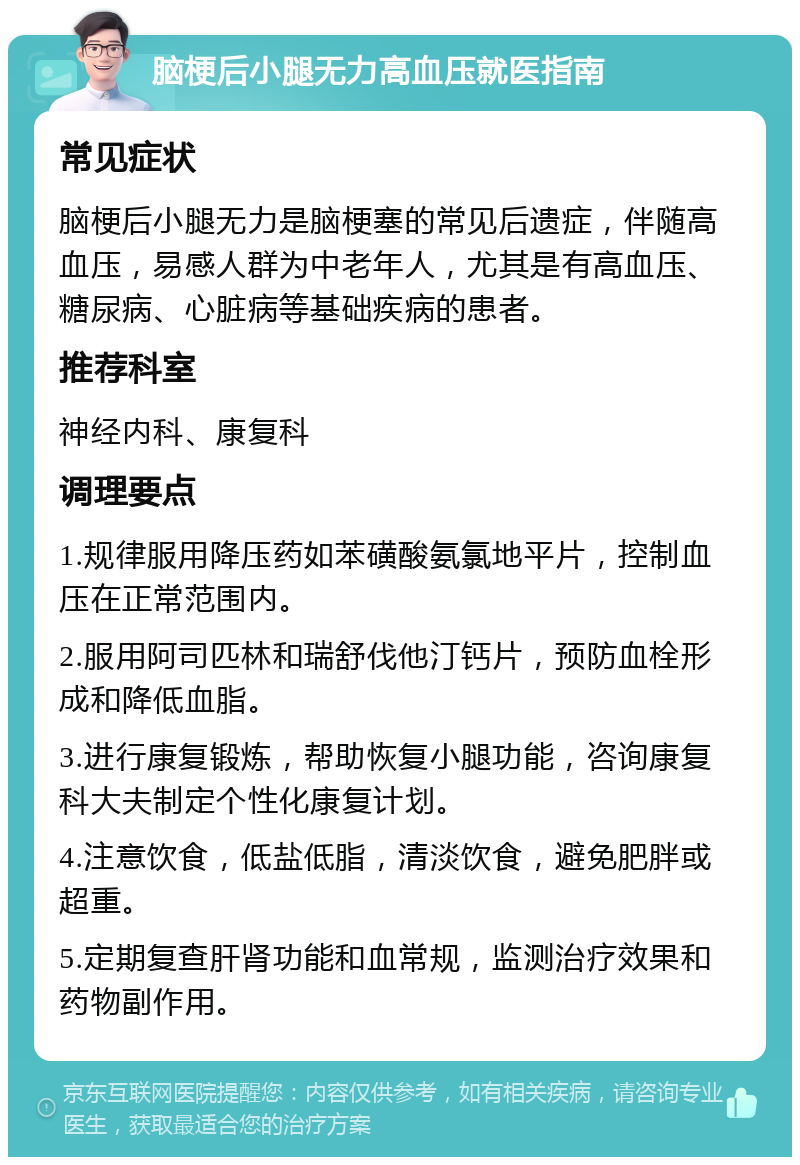 脑梗后小腿无力高血压就医指南 常见症状 脑梗后小腿无力是脑梗塞的常见后遗症，伴随高血压，易感人群为中老年人，尤其是有高血压、糖尿病、心脏病等基础疾病的患者。 推荐科室 神经内科、康复科 调理要点 1.规律服用降压药如苯磺酸氨氯地平片，控制血压在正常范围内。 2.服用阿司匹林和瑞舒伐他汀钙片，预防血栓形成和降低血脂。 3.进行康复锻炼，帮助恢复小腿功能，咨询康复科大夫制定个性化康复计划。 4.注意饮食，低盐低脂，清淡饮食，避免肥胖或超重。 5.定期复查肝肾功能和血常规，监测治疗效果和药物副作用。