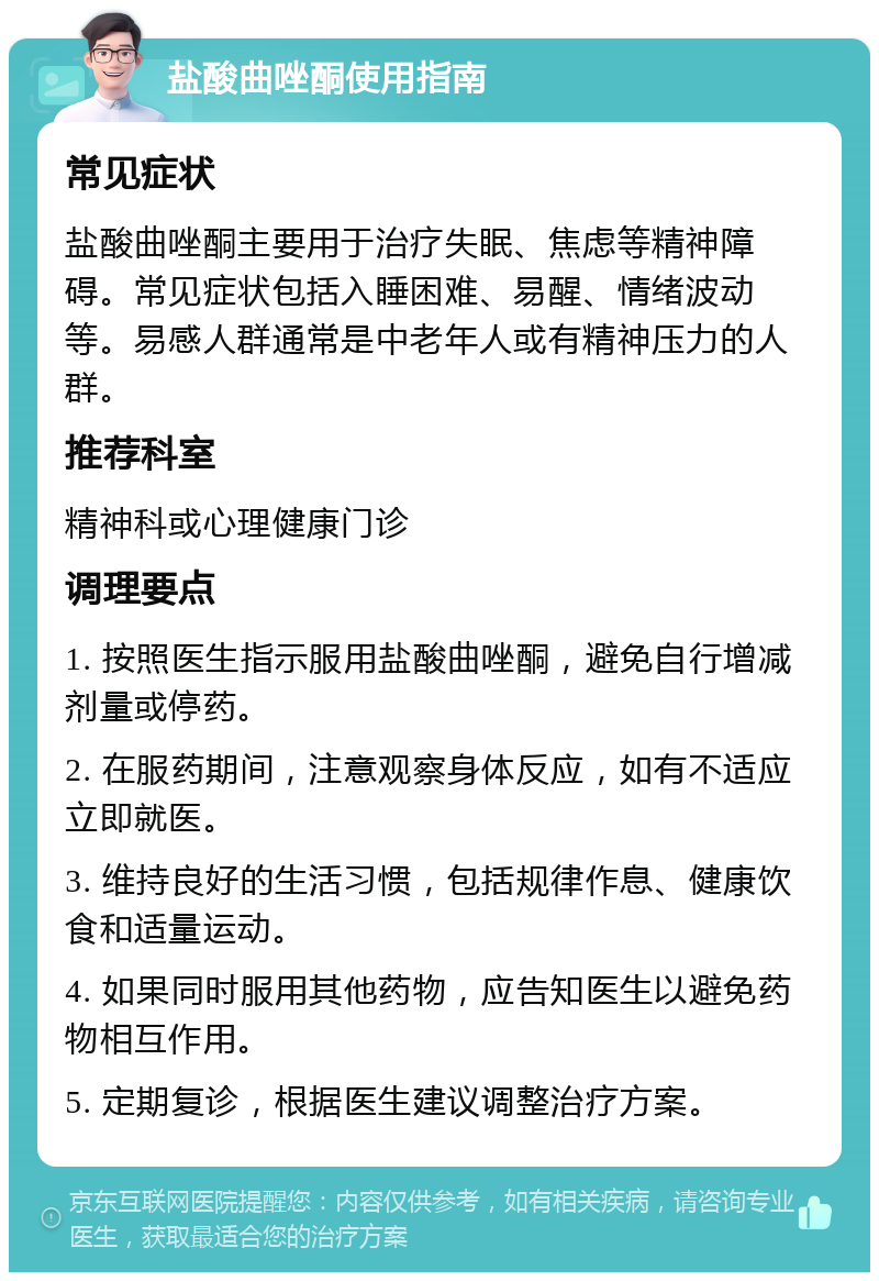 盐酸曲唑酮使用指南 常见症状 盐酸曲唑酮主要用于治疗失眠、焦虑等精神障碍。常见症状包括入睡困难、易醒、情绪波动等。易感人群通常是中老年人或有精神压力的人群。 推荐科室 精神科或心理健康门诊 调理要点 1. 按照医生指示服用盐酸曲唑酮，避免自行增减剂量或停药。 2. 在服药期间，注意观察身体反应，如有不适应立即就医。 3. 维持良好的生活习惯，包括规律作息、健康饮食和适量运动。 4. 如果同时服用其他药物，应告知医生以避免药物相互作用。 5. 定期复诊，根据医生建议调整治疗方案。