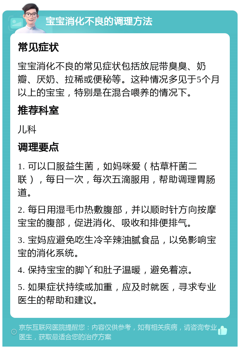 宝宝消化不良的调理方法 常见症状 宝宝消化不良的常见症状包括放屁带臭臭、奶瓣、厌奶、拉稀或便秘等。这种情况多见于5个月以上的宝宝，特别是在混合喂养的情况下。 推荐科室 儿科 调理要点 1. 可以口服益生菌，如妈咪爱（枯草杆菌二联），每日一次，每次五滴服用，帮助调理胃肠道。 2. 每日用湿毛巾热敷腹部，并以顺时针方向按摩宝宝的腹部，促进消化、吸收和排便排气。 3. 宝妈应避免吃生冷辛辣油腻食品，以免影响宝宝的消化系统。 4. 保持宝宝的脚丫和肚子温暖，避免着凉。 5. 如果症状持续或加重，应及时就医，寻求专业医生的帮助和建议。