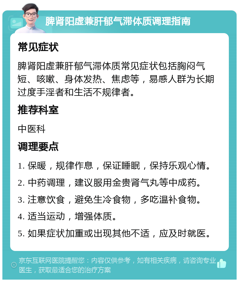 脾肾阳虚兼肝郁气滞体质调理指南 常见症状 脾肾阳虚兼肝郁气滞体质常见症状包括胸闷气短、咳嗽、身体发热、焦虑等，易感人群为长期过度手淫者和生活不规律者。 推荐科室 中医科 调理要点 1. 保暖，规律作息，保证睡眠，保持乐观心情。 2. 中药调理，建议服用金贵肾气丸等中成药。 3. 注意饮食，避免生冷食物，多吃温补食物。 4. 适当运动，增强体质。 5. 如果症状加重或出现其他不适，应及时就医。