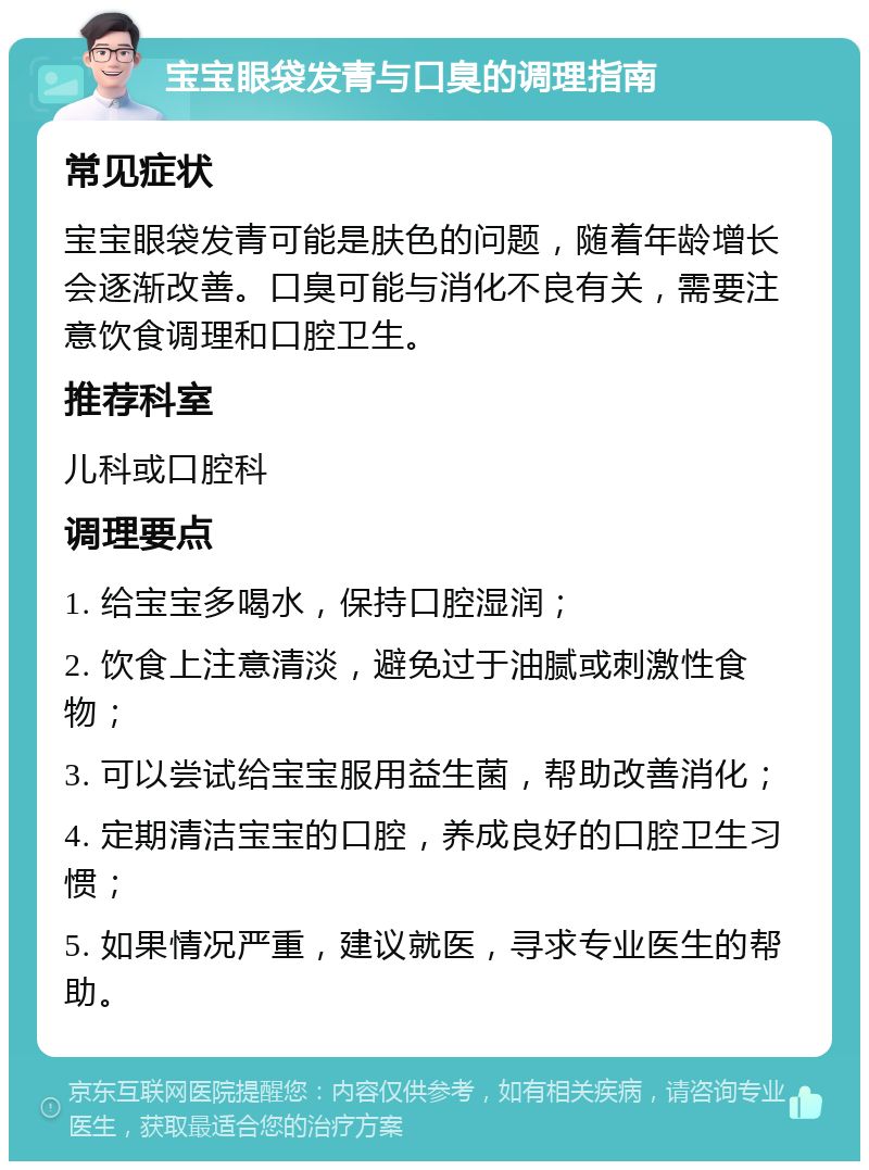 宝宝眼袋发青与口臭的调理指南 常见症状 宝宝眼袋发青可能是肤色的问题，随着年龄增长会逐渐改善。口臭可能与消化不良有关，需要注意饮食调理和口腔卫生。 推荐科室 儿科或口腔科 调理要点 1. 给宝宝多喝水，保持口腔湿润； 2. 饮食上注意清淡，避免过于油腻或刺激性食物； 3. 可以尝试给宝宝服用益生菌，帮助改善消化； 4. 定期清洁宝宝的口腔，养成良好的口腔卫生习惯； 5. 如果情况严重，建议就医，寻求专业医生的帮助。