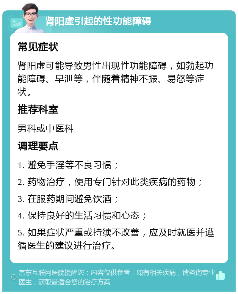 肾阳虚引起的性功能障碍 常见症状 肾阳虚可能导致男性出现性功能障碍，如勃起功能障碍、早泄等，伴随着精神不振、易怒等症状。 推荐科室 男科或中医科 调理要点 1. 避免手淫等不良习惯； 2. 药物治疗，使用专门针对此类疾病的药物； 3. 在服药期间避免饮酒； 4. 保持良好的生活习惯和心态； 5. 如果症状严重或持续不改善，应及时就医并遵循医生的建议进行治疗。