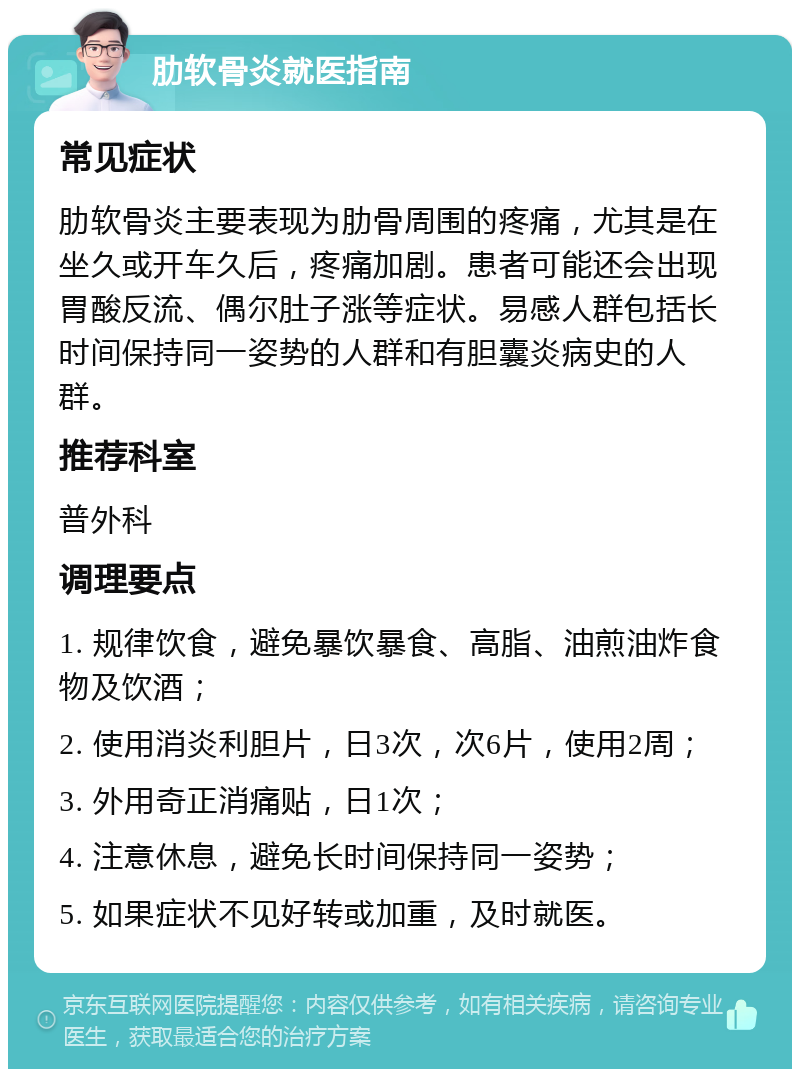 肋软骨炎就医指南 常见症状 肋软骨炎主要表现为肋骨周围的疼痛，尤其是在坐久或开车久后，疼痛加剧。患者可能还会出现胃酸反流、偶尔肚子涨等症状。易感人群包括长时间保持同一姿势的人群和有胆囊炎病史的人群。 推荐科室 普外科 调理要点 1. 规律饮食，避免暴饮暴食、高脂、油煎油炸食物及饮酒； 2. 使用消炎利胆片，日3次，次6片，使用2周； 3. 外用奇正消痛贴，日1次； 4. 注意休息，避免长时间保持同一姿势； 5. 如果症状不见好转或加重，及时就医。