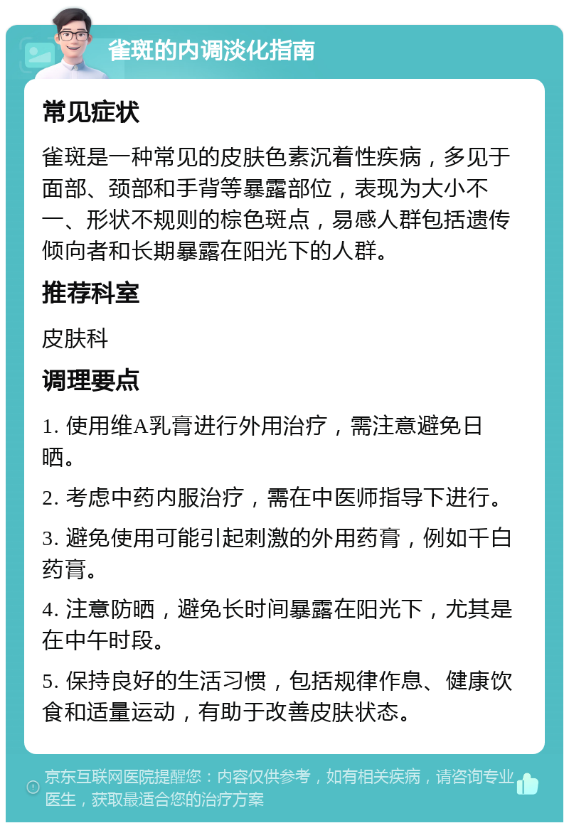 雀斑的内调淡化指南 常见症状 雀斑是一种常见的皮肤色素沉着性疾病，多见于面部、颈部和手背等暴露部位，表现为大小不一、形状不规则的棕色斑点，易感人群包括遗传倾向者和长期暴露在阳光下的人群。 推荐科室 皮肤科 调理要点 1. 使用维A乳膏进行外用治疗，需注意避免日晒。 2. 考虑中药内服治疗，需在中医师指导下进行。 3. 避免使用可能引起刺激的外用药膏，例如千白药膏。 4. 注意防晒，避免长时间暴露在阳光下，尤其是在中午时段。 5. 保持良好的生活习惯，包括规律作息、健康饮食和适量运动，有助于改善皮肤状态。