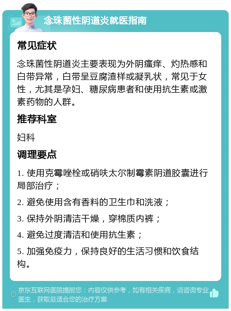 念珠菌性阴道炎就医指南 常见症状 念珠菌性阴道炎主要表现为外阴瘙痒、灼热感和白带异常，白带呈豆腐渣样或凝乳状，常见于女性，尤其是孕妇、糖尿病患者和使用抗生素或激素药物的人群。 推荐科室 妇科 调理要点 1. 使用克霉唑栓或硝呋太尔制霉素阴道胶囊进行局部治疗； 2. 避免使用含有香料的卫生巾和洗液； 3. 保持外阴清洁干燥，穿棉质内裤； 4. 避免过度清洁和使用抗生素； 5. 加强免疫力，保持良好的生活习惯和饮食结构。