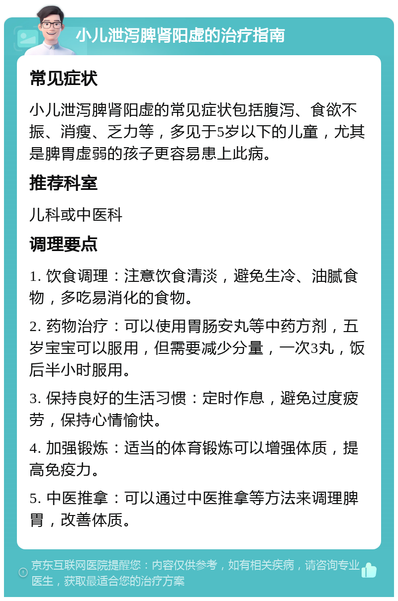 小儿泄泻脾肾阳虚的治疗指南 常见症状 小儿泄泻脾肾阳虚的常见症状包括腹泻、食欲不振、消瘦、乏力等，多见于5岁以下的儿童，尤其是脾胃虚弱的孩子更容易患上此病。 推荐科室 儿科或中医科 调理要点 1. 饮食调理：注意饮食清淡，避免生冷、油腻食物，多吃易消化的食物。 2. 药物治疗：可以使用胃肠安丸等中药方剂，五岁宝宝可以服用，但需要减少分量，一次3丸，饭后半小时服用。 3. 保持良好的生活习惯：定时作息，避免过度疲劳，保持心情愉快。 4. 加强锻炼：适当的体育锻炼可以增强体质，提高免疫力。 5. 中医推拿：可以通过中医推拿等方法来调理脾胃，改善体质。