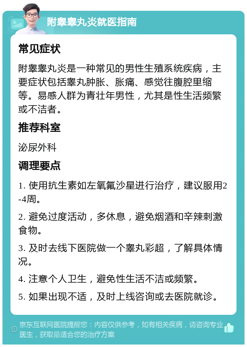 附睾睾丸炎就医指南 常见症状 附睾睾丸炎是一种常见的男性生殖系统疾病，主要症状包括睾丸肿胀、胀痛、感觉往腹腔里缩等。易感人群为青壮年男性，尤其是性生活频繁或不洁者。 推荐科室 泌尿外科 调理要点 1. 使用抗生素如左氧氟沙星进行治疗，建议服用2-4周。 2. 避免过度活动，多休息，避免烟酒和辛辣刺激食物。 3. 及时去线下医院做一个睾丸彩超，了解具体情况。 4. 注意个人卫生，避免性生活不洁或频繁。 5. 如果出现不适，及时上线咨询或去医院就诊。