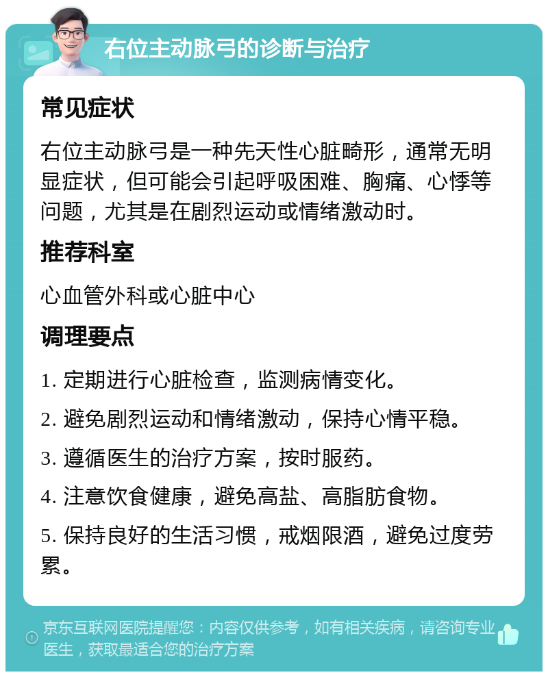 右位主动脉弓的诊断与治疗 常见症状 右位主动脉弓是一种先天性心脏畸形，通常无明显症状，但可能会引起呼吸困难、胸痛、心悸等问题，尤其是在剧烈运动或情绪激动时。 推荐科室 心血管外科或心脏中心 调理要点 1. 定期进行心脏检查，监测病情变化。 2. 避免剧烈运动和情绪激动，保持心情平稳。 3. 遵循医生的治疗方案，按时服药。 4. 注意饮食健康，避免高盐、高脂肪食物。 5. 保持良好的生活习惯，戒烟限酒，避免过度劳累。