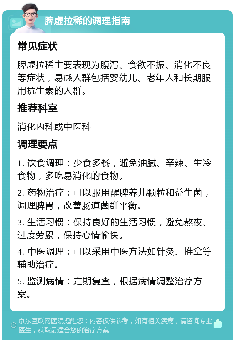 脾虚拉稀的调理指南 常见症状 脾虚拉稀主要表现为腹泻、食欲不振、消化不良等症状，易感人群包括婴幼儿、老年人和长期服用抗生素的人群。 推荐科室 消化内科或中医科 调理要点 1. 饮食调理：少食多餐，避免油腻、辛辣、生冷食物，多吃易消化的食物。 2. 药物治疗：可以服用醒脾养儿颗粒和益生菌，调理脾胃，改善肠道菌群平衡。 3. 生活习惯：保持良好的生活习惯，避免熬夜、过度劳累，保持心情愉快。 4. 中医调理：可以采用中医方法如针灸、推拿等辅助治疗。 5. 监测病情：定期复查，根据病情调整治疗方案。