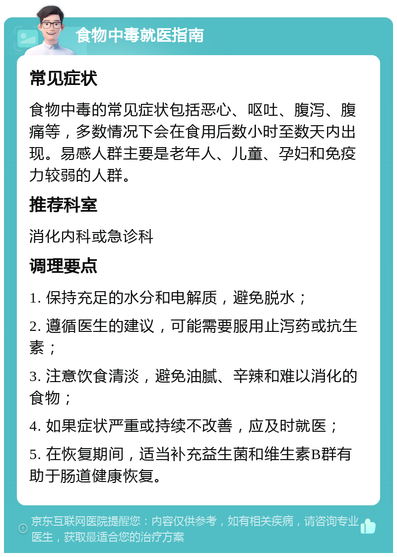 食物中毒就医指南 常见症状 食物中毒的常见症状包括恶心、呕吐、腹泻、腹痛等，多数情况下会在食用后数小时至数天内出现。易感人群主要是老年人、儿童、孕妇和免疫力较弱的人群。 推荐科室 消化内科或急诊科 调理要点 1. 保持充足的水分和电解质，避免脱水； 2. 遵循医生的建议，可能需要服用止泻药或抗生素； 3. 注意饮食清淡，避免油腻、辛辣和难以消化的食物； 4. 如果症状严重或持续不改善，应及时就医； 5. 在恢复期间，适当补充益生菌和维生素B群有助于肠道健康恢复。