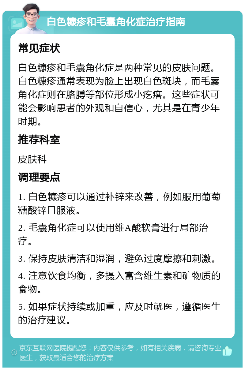 白色糠疹和毛囊角化症治疗指南 常见症状 白色糠疹和毛囊角化症是两种常见的皮肤问题。白色糠疹通常表现为脸上出现白色斑块，而毛囊角化症则在胳膊等部位形成小疙瘩。这些症状可能会影响患者的外观和自信心，尤其是在青少年时期。 推荐科室 皮肤科 调理要点 1. 白色糠疹可以通过补锌来改善，例如服用葡萄糖酸锌口服液。 2. 毛囊角化症可以使用维A酸软膏进行局部治疗。 3. 保持皮肤清洁和湿润，避免过度摩擦和刺激。 4. 注意饮食均衡，多摄入富含维生素和矿物质的食物。 5. 如果症状持续或加重，应及时就医，遵循医生的治疗建议。