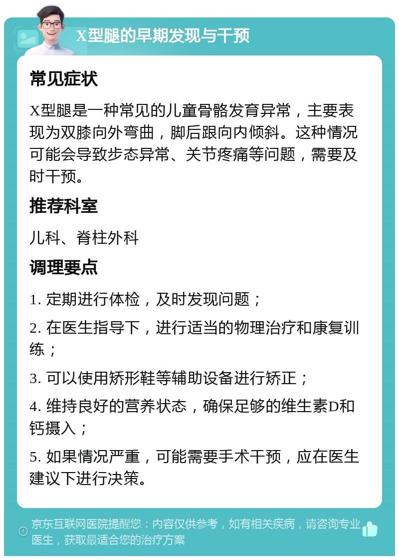 X型腿的早期发现与干预 常见症状 X型腿是一种常见的儿童骨骼发育异常，主要表现为双膝向外弯曲，脚后跟向内倾斜。这种情况可能会导致步态异常、关节疼痛等问题，需要及时干预。 推荐科室 儿科、脊柱外科 调理要点 1. 定期进行体检，及时发现问题； 2. 在医生指导下，进行适当的物理治疗和康复训练； 3. 可以使用矫形鞋等辅助设备进行矫正； 4. 维持良好的营养状态，确保足够的维生素D和钙摄入； 5. 如果情况严重，可能需要手术干预，应在医生建议下进行决策。