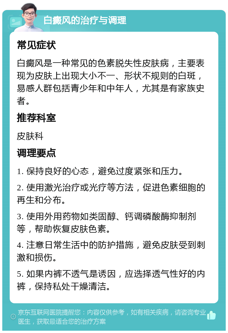 白癜风的治疗与调理 常见症状 白癜风是一种常见的色素脱失性皮肤病，主要表现为皮肤上出现大小不一、形状不规则的白斑，易感人群包括青少年和中年人，尤其是有家族史者。 推荐科室 皮肤科 调理要点 1. 保持良好的心态，避免过度紧张和压力。 2. 使用激光治疗或光疗等方法，促进色素细胞的再生和分布。 3. 使用外用药物如类固醇、钙调磷酸酶抑制剂等，帮助恢复皮肤色素。 4. 注意日常生活中的防护措施，避免皮肤受到刺激和损伤。 5. 如果内裤不透气是诱因，应选择透气性好的内裤，保持私处干燥清洁。