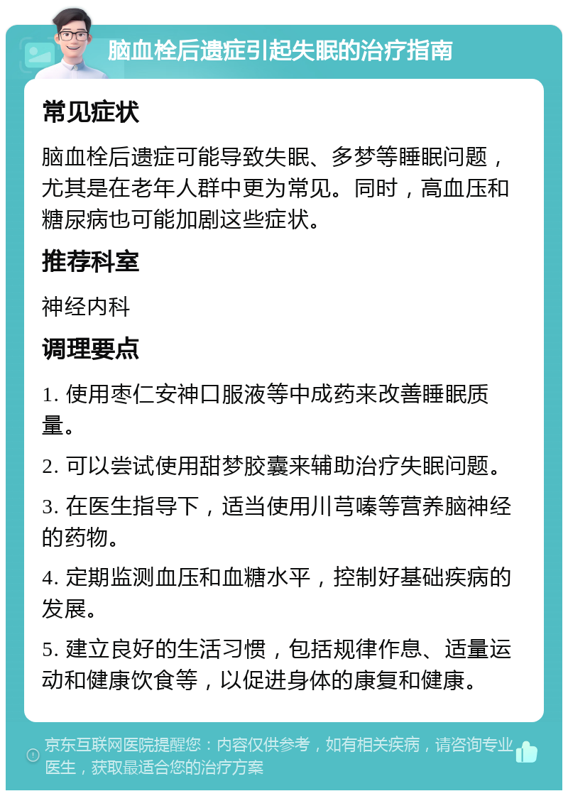 脑血栓后遗症引起失眠的治疗指南 常见症状 脑血栓后遗症可能导致失眠、多梦等睡眠问题，尤其是在老年人群中更为常见。同时，高血压和糖尿病也可能加剧这些症状。 推荐科室 神经内科 调理要点 1. 使用枣仁安神口服液等中成药来改善睡眠质量。 2. 可以尝试使用甜梦胶囊来辅助治疗失眠问题。 3. 在医生指导下，适当使用川芎嗪等营养脑神经的药物。 4. 定期监测血压和血糖水平，控制好基础疾病的发展。 5. 建立良好的生活习惯，包括规律作息、适量运动和健康饮食等，以促进身体的康复和健康。