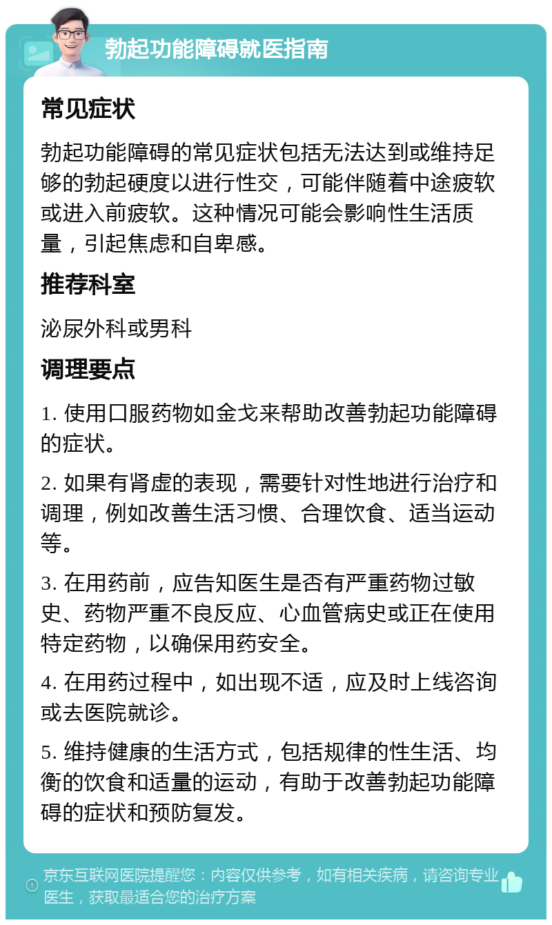 勃起功能障碍就医指南 常见症状 勃起功能障碍的常见症状包括无法达到或维持足够的勃起硬度以进行性交，可能伴随着中途疲软或进入前疲软。这种情况可能会影响性生活质量，引起焦虑和自卑感。 推荐科室 泌尿外科或男科 调理要点 1. 使用口服药物如金戈来帮助改善勃起功能障碍的症状。 2. 如果有肾虚的表现，需要针对性地进行治疗和调理，例如改善生活习惯、合理饮食、适当运动等。 3. 在用药前，应告知医生是否有严重药物过敏史、药物严重不良反应、心血管病史或正在使用特定药物，以确保用药安全。 4. 在用药过程中，如出现不适，应及时上线咨询或去医院就诊。 5. 维持健康的生活方式，包括规律的性生活、均衡的饮食和适量的运动，有助于改善勃起功能障碍的症状和预防复发。