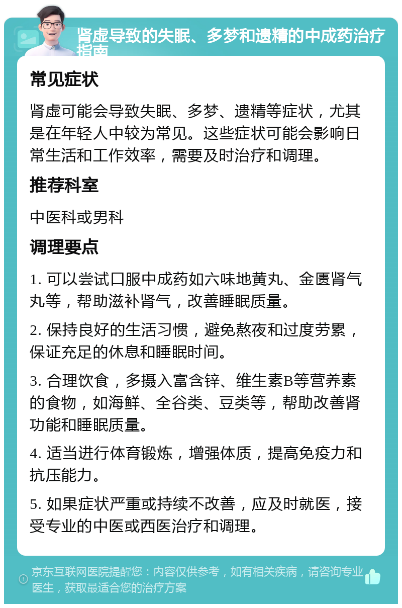 肾虚导致的失眠、多梦和遗精的中成药治疗指南 常见症状 肾虚可能会导致失眠、多梦、遗精等症状，尤其是在年轻人中较为常见。这些症状可能会影响日常生活和工作效率，需要及时治疗和调理。 推荐科室 中医科或男科 调理要点 1. 可以尝试口服中成药如六味地黄丸、金匮肾气丸等，帮助滋补肾气，改善睡眠质量。 2. 保持良好的生活习惯，避免熬夜和过度劳累，保证充足的休息和睡眠时间。 3. 合理饮食，多摄入富含锌、维生素B等营养素的食物，如海鲜、全谷类、豆类等，帮助改善肾功能和睡眠质量。 4. 适当进行体育锻炼，增强体质，提高免疫力和抗压能力。 5. 如果症状严重或持续不改善，应及时就医，接受专业的中医或西医治疗和调理。