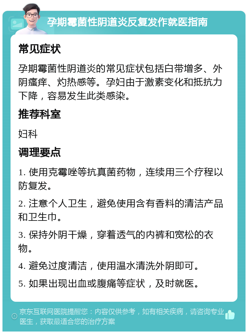 孕期霉菌性阴道炎反复发作就医指南 常见症状 孕期霉菌性阴道炎的常见症状包括白带增多、外阴瘙痒、灼热感等。孕妇由于激素变化和抵抗力下降，容易发生此类感染。 推荐科室 妇科 调理要点 1. 使用克霉唑等抗真菌药物，连续用三个疗程以防复发。 2. 注意个人卫生，避免使用含有香料的清洁产品和卫生巾。 3. 保持外阴干燥，穿着透气的内裤和宽松的衣物。 4. 避免过度清洁，使用温水清洗外阴即可。 5. 如果出现出血或腹痛等症状，及时就医。