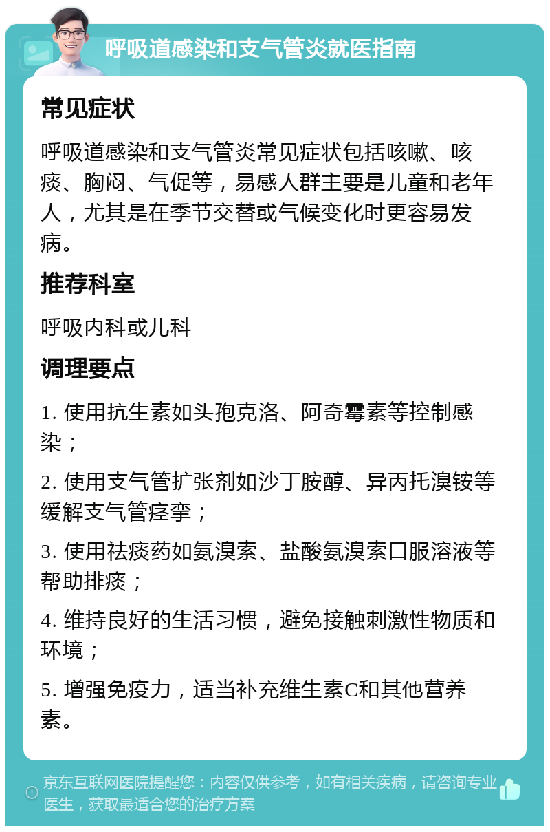 呼吸道感染和支气管炎就医指南 常见症状 呼吸道感染和支气管炎常见症状包括咳嗽、咳痰、胸闷、气促等，易感人群主要是儿童和老年人，尤其是在季节交替或气候变化时更容易发病。 推荐科室 呼吸内科或儿科 调理要点 1. 使用抗生素如头孢克洛、阿奇霉素等控制感染； 2. 使用支气管扩张剂如沙丁胺醇、异丙托溴铵等缓解支气管痉挛； 3. 使用祛痰药如氨溴索、盐酸氨溴索口服溶液等帮助排痰； 4. 维持良好的生活习惯，避免接触刺激性物质和环境； 5. 增强免疫力，适当补充维生素C和其他营养素。