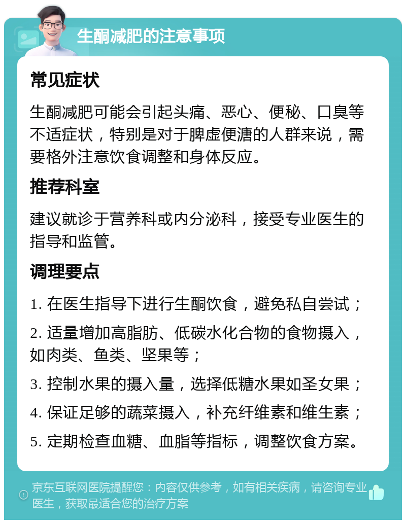 生酮减肥的注意事项 常见症状 生酮减肥可能会引起头痛、恶心、便秘、口臭等不适症状，特别是对于脾虚便溏的人群来说，需要格外注意饮食调整和身体反应。 推荐科室 建议就诊于营养科或内分泌科，接受专业医生的指导和监管。 调理要点 1. 在医生指导下进行生酮饮食，避免私自尝试； 2. 适量增加高脂肪、低碳水化合物的食物摄入，如肉类、鱼类、坚果等； 3. 控制水果的摄入量，选择低糖水果如圣女果； 4. 保证足够的蔬菜摄入，补充纤维素和维生素； 5. 定期检查血糖、血脂等指标，调整饮食方案。