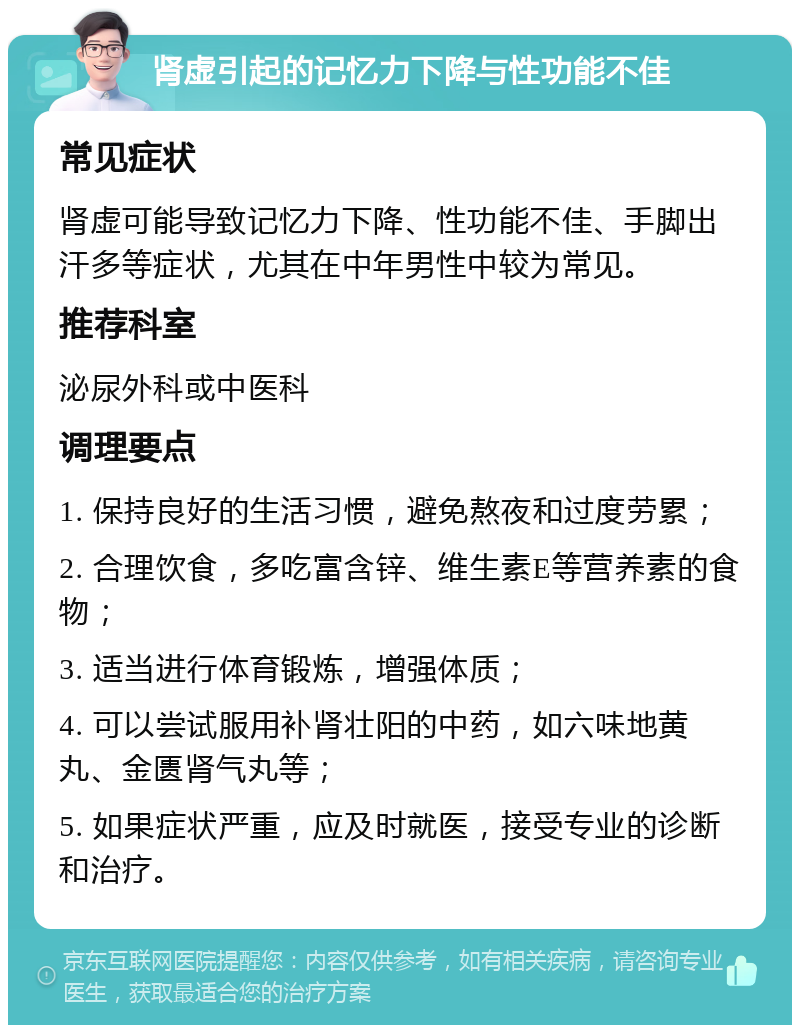 肾虚引起的记忆力下降与性功能不佳 常见症状 肾虚可能导致记忆力下降、性功能不佳、手脚出汗多等症状，尤其在中年男性中较为常见。 推荐科室 泌尿外科或中医科 调理要点 1. 保持良好的生活习惯，避免熬夜和过度劳累； 2. 合理饮食，多吃富含锌、维生素E等营养素的食物； 3. 适当进行体育锻炼，增强体质； 4. 可以尝试服用补肾壮阳的中药，如六味地黄丸、金匮肾气丸等； 5. 如果症状严重，应及时就医，接受专业的诊断和治疗。