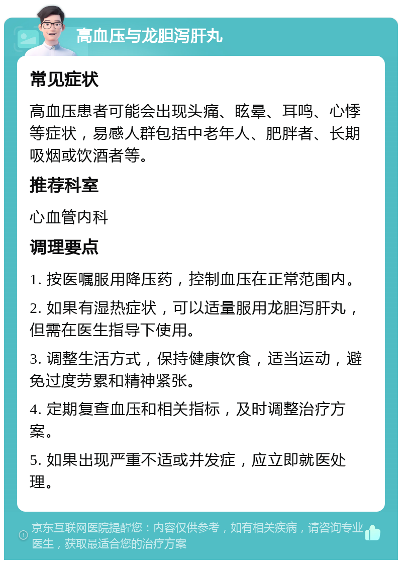 高血压与龙胆泻肝丸 常见症状 高血压患者可能会出现头痛、眩晕、耳鸣、心悸等症状，易感人群包括中老年人、肥胖者、长期吸烟或饮酒者等。 推荐科室 心血管内科 调理要点 1. 按医嘱服用降压药，控制血压在正常范围内。 2. 如果有湿热症状，可以适量服用龙胆泻肝丸，但需在医生指导下使用。 3. 调整生活方式，保持健康饮食，适当运动，避免过度劳累和精神紧张。 4. 定期复查血压和相关指标，及时调整治疗方案。 5. 如果出现严重不适或并发症，应立即就医处理。