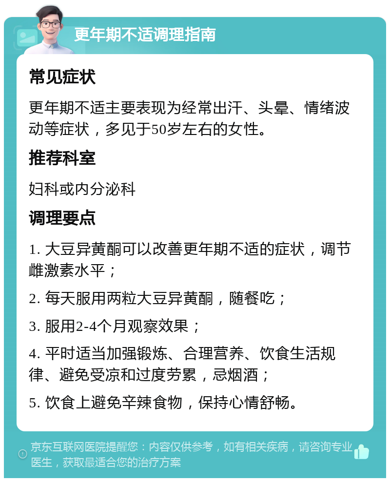 更年期不适调理指南 常见症状 更年期不适主要表现为经常出汗、头晕、情绪波动等症状，多见于50岁左右的女性。 推荐科室 妇科或内分泌科 调理要点 1. 大豆异黄酮可以改善更年期不适的症状，调节雌激素水平； 2. 每天服用两粒大豆异黄酮，随餐吃； 3. 服用2-4个月观察效果； 4. 平时适当加强锻炼、合理营养、饮食生活规律、避免受凉和过度劳累，忌烟酒； 5. 饮食上避免辛辣食物，保持心情舒畅。