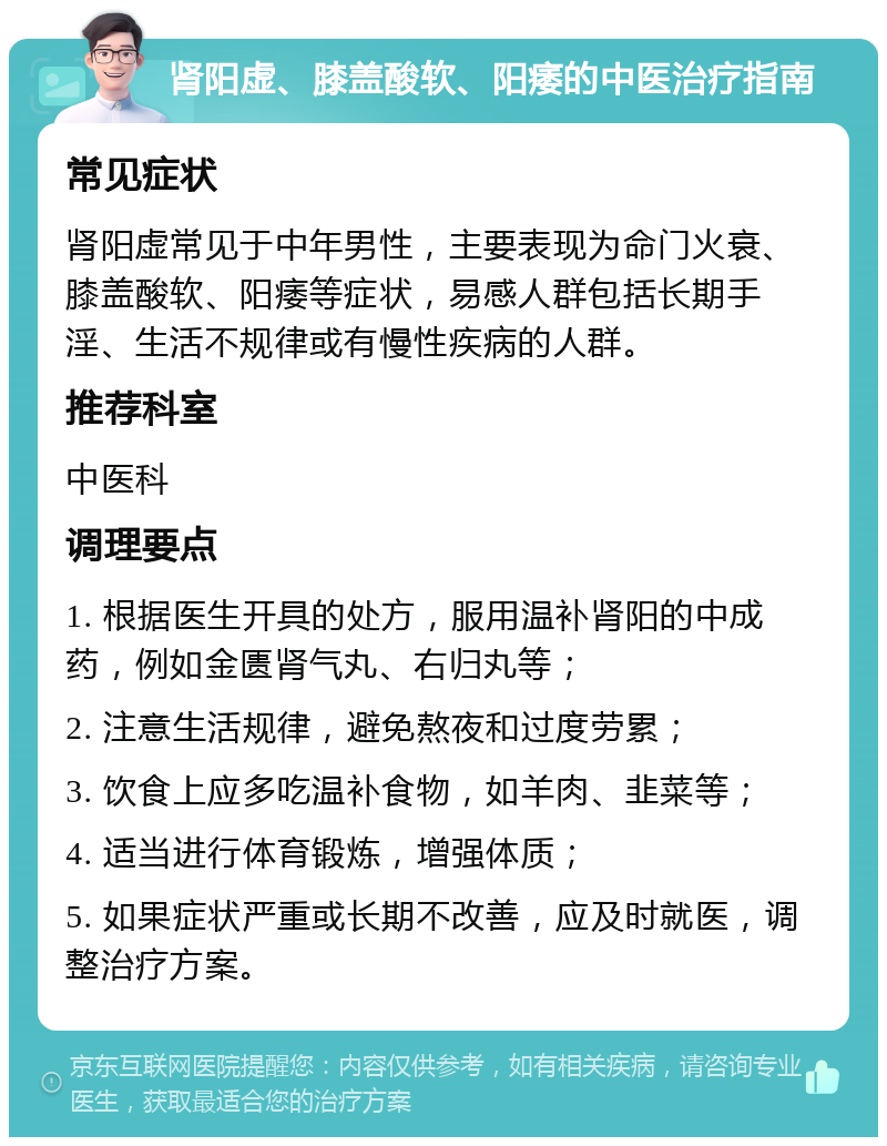 肾阳虚、膝盖酸软、阳痿的中医治疗指南 常见症状 肾阳虚常见于中年男性，主要表现为命门火衰、膝盖酸软、阳痿等症状，易感人群包括长期手淫、生活不规律或有慢性疾病的人群。 推荐科室 中医科 调理要点 1. 根据医生开具的处方，服用温补肾阳的中成药，例如金匮肾气丸、右归丸等； 2. 注意生活规律，避免熬夜和过度劳累； 3. 饮食上应多吃温补食物，如羊肉、韭菜等； 4. 适当进行体育锻炼，增强体质； 5. 如果症状严重或长期不改善，应及时就医，调整治疗方案。