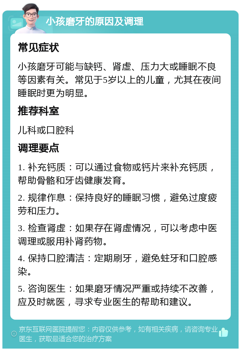 小孩磨牙的原因及调理 常见症状 小孩磨牙可能与缺钙、肾虚、压力大或睡眠不良等因素有关。常见于5岁以上的儿童，尤其在夜间睡眠时更为明显。 推荐科室 儿科或口腔科 调理要点 1. 补充钙质：可以通过食物或钙片来补充钙质，帮助骨骼和牙齿健康发育。 2. 规律作息：保持良好的睡眠习惯，避免过度疲劳和压力。 3. 检查肾虚：如果存在肾虚情况，可以考虑中医调理或服用补肾药物。 4. 保持口腔清洁：定期刷牙，避免蛀牙和口腔感染。 5. 咨询医生：如果磨牙情况严重或持续不改善，应及时就医，寻求专业医生的帮助和建议。