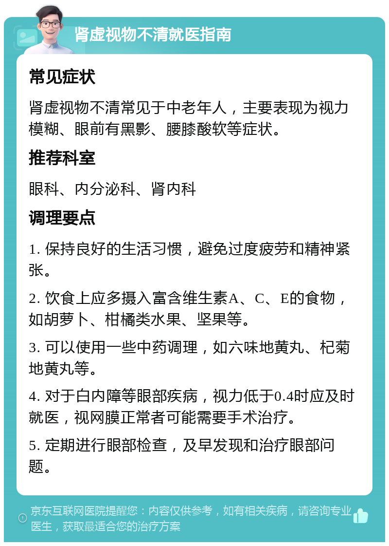 肾虚视物不清就医指南 常见症状 肾虚视物不清常见于中老年人，主要表现为视力模糊、眼前有黑影、腰膝酸软等症状。 推荐科室 眼科、内分泌科、肾内科 调理要点 1. 保持良好的生活习惯，避免过度疲劳和精神紧张。 2. 饮食上应多摄入富含维生素A、C、E的食物，如胡萝卜、柑橘类水果、坚果等。 3. 可以使用一些中药调理，如六味地黄丸、杞菊地黄丸等。 4. 对于白内障等眼部疾病，视力低于0.4时应及时就医，视网膜正常者可能需要手术治疗。 5. 定期进行眼部检查，及早发现和治疗眼部问题。