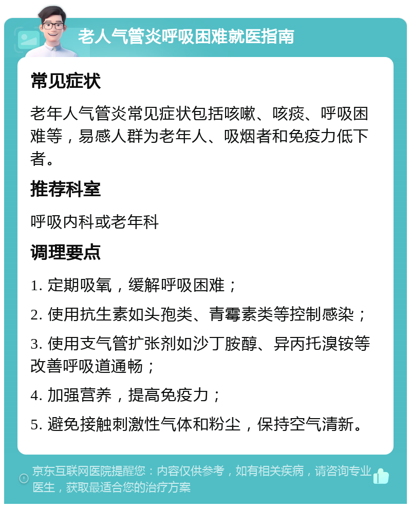 老人气管炎呼吸困难就医指南 常见症状 老年人气管炎常见症状包括咳嗽、咳痰、呼吸困难等，易感人群为老年人、吸烟者和免疫力低下者。 推荐科室 呼吸内科或老年科 调理要点 1. 定期吸氧，缓解呼吸困难； 2. 使用抗生素如头孢类、青霉素类等控制感染； 3. 使用支气管扩张剂如沙丁胺醇、异丙托溴铵等改善呼吸道通畅； 4. 加强营养，提高免疫力； 5. 避免接触刺激性气体和粉尘，保持空气清新。