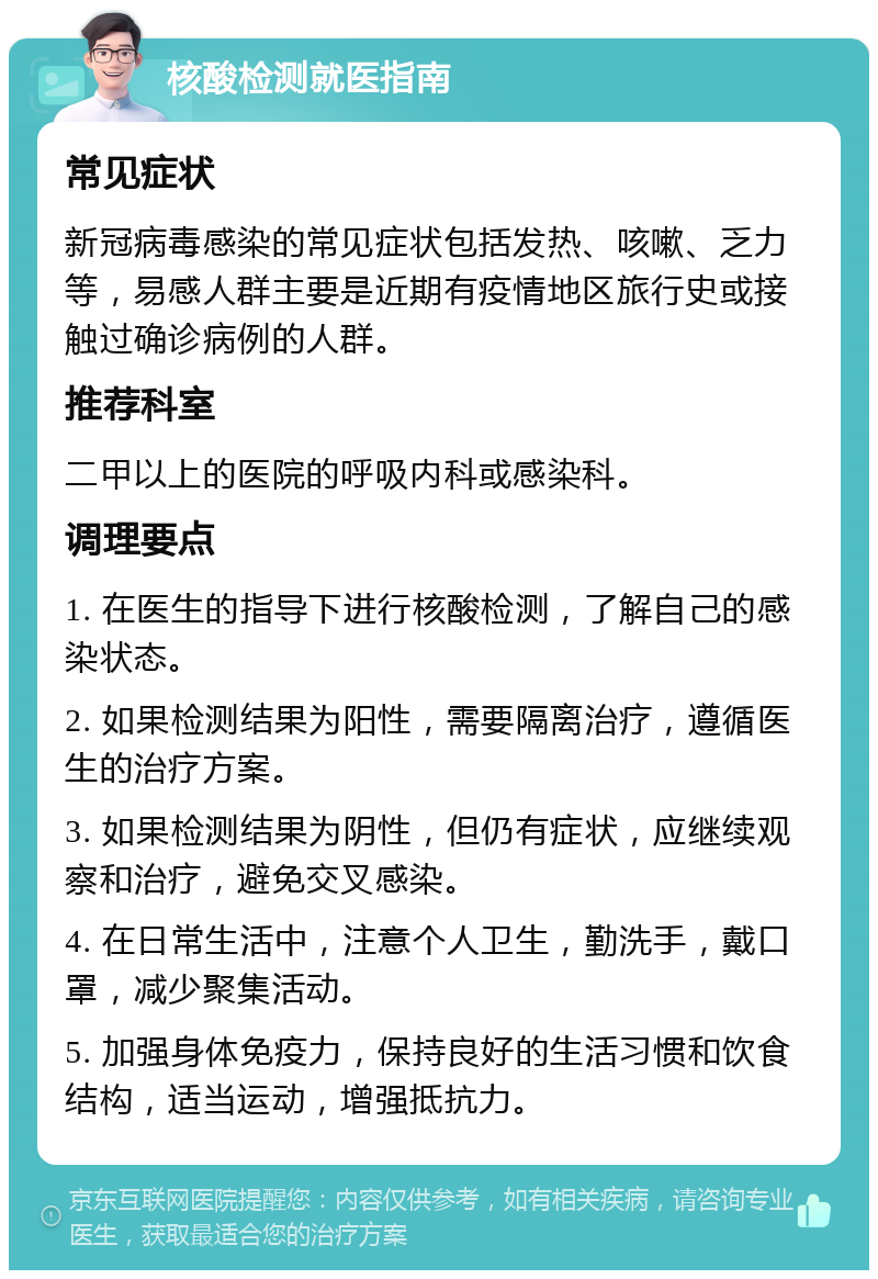 核酸检测就医指南 常见症状 新冠病毒感染的常见症状包括发热、咳嗽、乏力等，易感人群主要是近期有疫情地区旅行史或接触过确诊病例的人群。 推荐科室 二甲以上的医院的呼吸内科或感染科。 调理要点 1. 在医生的指导下进行核酸检测，了解自己的感染状态。 2. 如果检测结果为阳性，需要隔离治疗，遵循医生的治疗方案。 3. 如果检测结果为阴性，但仍有症状，应继续观察和治疗，避免交叉感染。 4. 在日常生活中，注意个人卫生，勤洗手，戴口罩，减少聚集活动。 5. 加强身体免疫力，保持良好的生活习惯和饮食结构，适当运动，增强抵抗力。