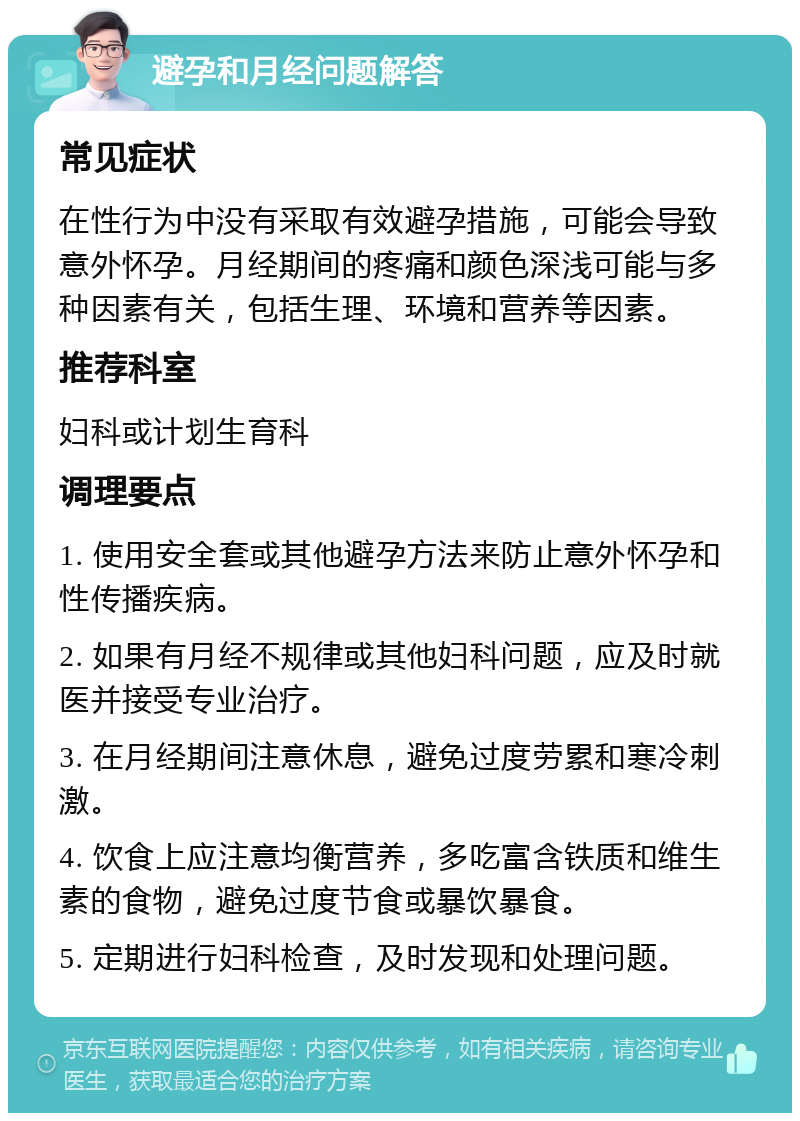 避孕和月经问题解答 常见症状 在性行为中没有采取有效避孕措施，可能会导致意外怀孕。月经期间的疼痛和颜色深浅可能与多种因素有关，包括生理、环境和营养等因素。 推荐科室 妇科或计划生育科 调理要点 1. 使用安全套或其他避孕方法来防止意外怀孕和性传播疾病。 2. 如果有月经不规律或其他妇科问题，应及时就医并接受专业治疗。 3. 在月经期间注意休息，避免过度劳累和寒冷刺激。 4. 饮食上应注意均衡营养，多吃富含铁质和维生素的食物，避免过度节食或暴饮暴食。 5. 定期进行妇科检查，及时发现和处理问题。