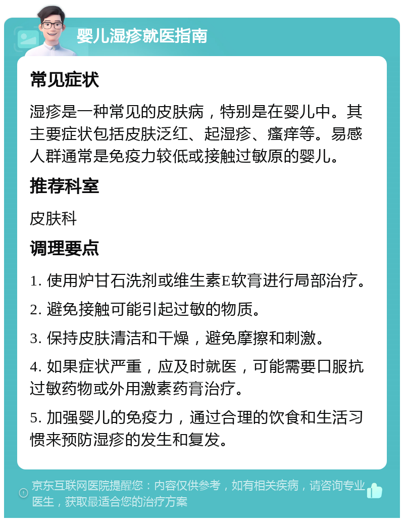 婴儿湿疹就医指南 常见症状 湿疹是一种常见的皮肤病，特别是在婴儿中。其主要症状包括皮肤泛红、起湿疹、瘙痒等。易感人群通常是免疫力较低或接触过敏原的婴儿。 推荐科室 皮肤科 调理要点 1. 使用炉甘石洗剂或维生素E软膏进行局部治疗。 2. 避免接触可能引起过敏的物质。 3. 保持皮肤清洁和干燥，避免摩擦和刺激。 4. 如果症状严重，应及时就医，可能需要口服抗过敏药物或外用激素药膏治疗。 5. 加强婴儿的免疫力，通过合理的饮食和生活习惯来预防湿疹的发生和复发。