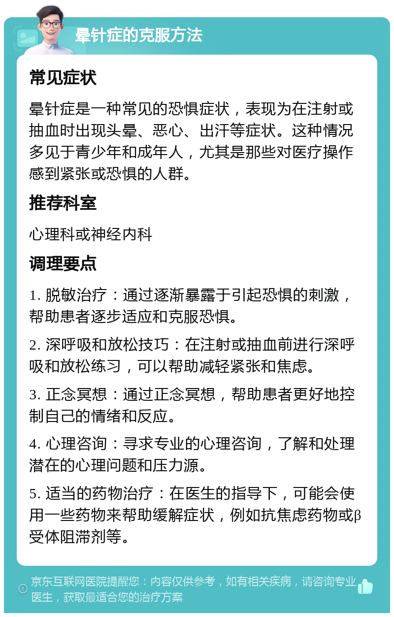 晕针症的克服方法 常见症状 晕针症是一种常见的恐惧症状，表现为在注射或抽血时出现头晕、恶心、出汗等症状。这种情况多见于青少年和成年人，尤其是那些对医疗操作感到紧张或恐惧的人群。 推荐科室 心理科或神经内科 调理要点 1. 脱敏治疗：通过逐渐暴露于引起恐惧的刺激，帮助患者逐步适应和克服恐惧。 2. 深呼吸和放松技巧：在注射或抽血前进行深呼吸和放松练习，可以帮助减轻紧张和焦虑。 3. 正念冥想：通过正念冥想，帮助患者更好地控制自己的情绪和反应。 4. 心理咨询：寻求专业的心理咨询，了解和处理潜在的心理问题和压力源。 5. 适当的药物治疗：在医生的指导下，可能会使用一些药物来帮助缓解症状，例如抗焦虑药物或β受体阻滞剂等。