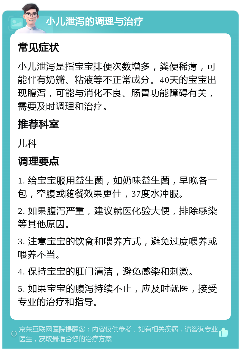 小儿泄泻的调理与治疗 常见症状 小儿泄泻是指宝宝排便次数增多，粪便稀薄，可能伴有奶瓣、粘液等不正常成分。40天的宝宝出现腹泻，可能与消化不良、肠胃功能障碍有关，需要及时调理和治疗。 推荐科室 儿科 调理要点 1. 给宝宝服用益生菌，如奶味益生菌，早晚各一包，空腹或随餐效果更佳，37度水冲服。 2. 如果腹泻严重，建议就医化验大便，排除感染等其他原因。 3. 注意宝宝的饮食和喂养方式，避免过度喂养或喂养不当。 4. 保持宝宝的肛门清洁，避免感染和刺激。 5. 如果宝宝的腹泻持续不止，应及时就医，接受专业的治疗和指导。