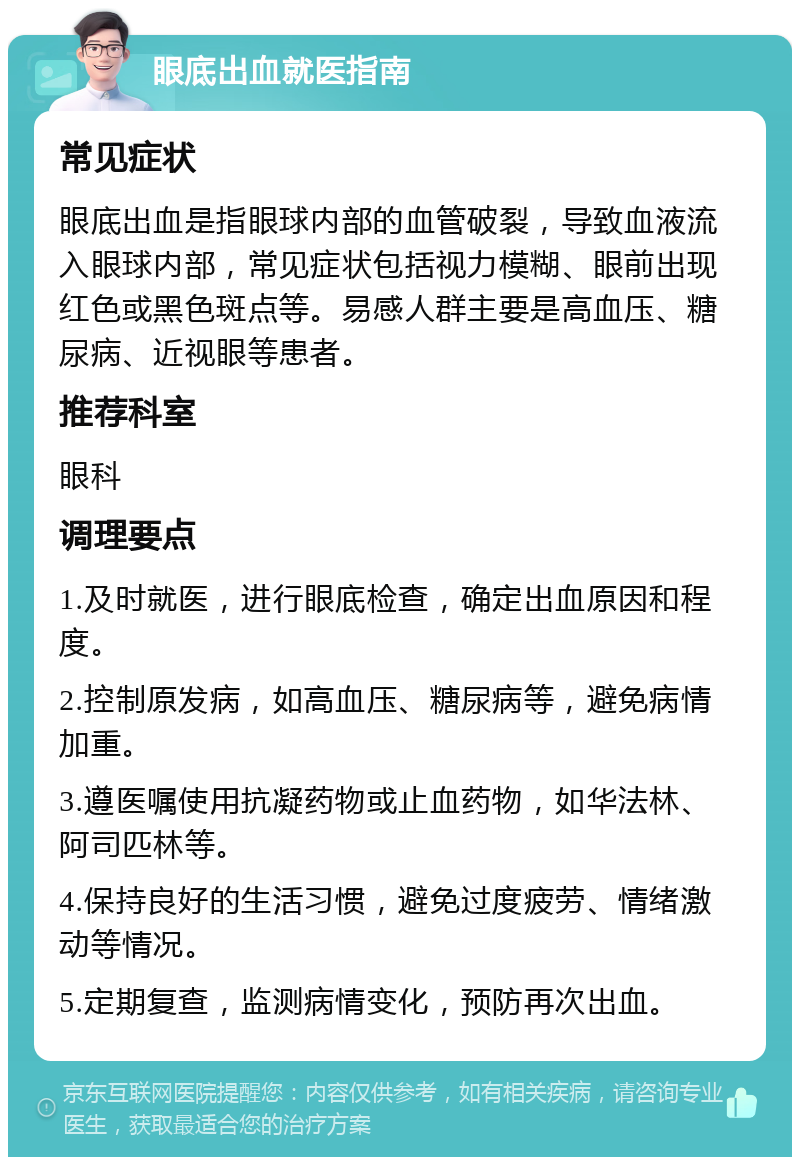 眼底出血就医指南 常见症状 眼底出血是指眼球内部的血管破裂，导致血液流入眼球内部，常见症状包括视力模糊、眼前出现红色或黑色斑点等。易感人群主要是高血压、糖尿病、近视眼等患者。 推荐科室 眼科 调理要点 1.及时就医，进行眼底检查，确定出血原因和程度。 2.控制原发病，如高血压、糖尿病等，避免病情加重。 3.遵医嘱使用抗凝药物或止血药物，如华法林、阿司匹林等。 4.保持良好的生活习惯，避免过度疲劳、情绪激动等情况。 5.定期复查，监测病情变化，预防再次出血。