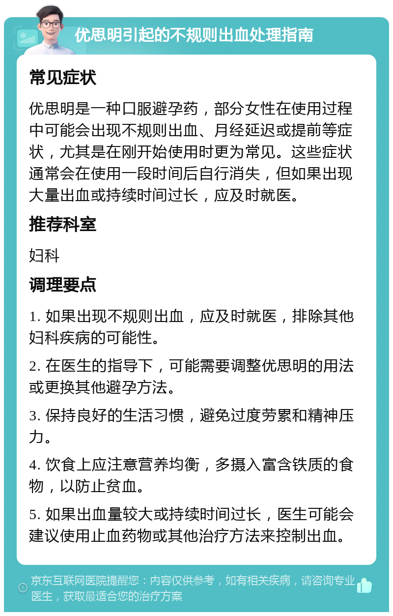 优思明引起的不规则出血处理指南 常见症状 优思明是一种口服避孕药，部分女性在使用过程中可能会出现不规则出血、月经延迟或提前等症状，尤其是在刚开始使用时更为常见。这些症状通常会在使用一段时间后自行消失，但如果出现大量出血或持续时间过长，应及时就医。 推荐科室 妇科 调理要点 1. 如果出现不规则出血，应及时就医，排除其他妇科疾病的可能性。 2. 在医生的指导下，可能需要调整优思明的用法或更换其他避孕方法。 3. 保持良好的生活习惯，避免过度劳累和精神压力。 4. 饮食上应注意营养均衡，多摄入富含铁质的食物，以防止贫血。 5. 如果出血量较大或持续时间过长，医生可能会建议使用止血药物或其他治疗方法来控制出血。