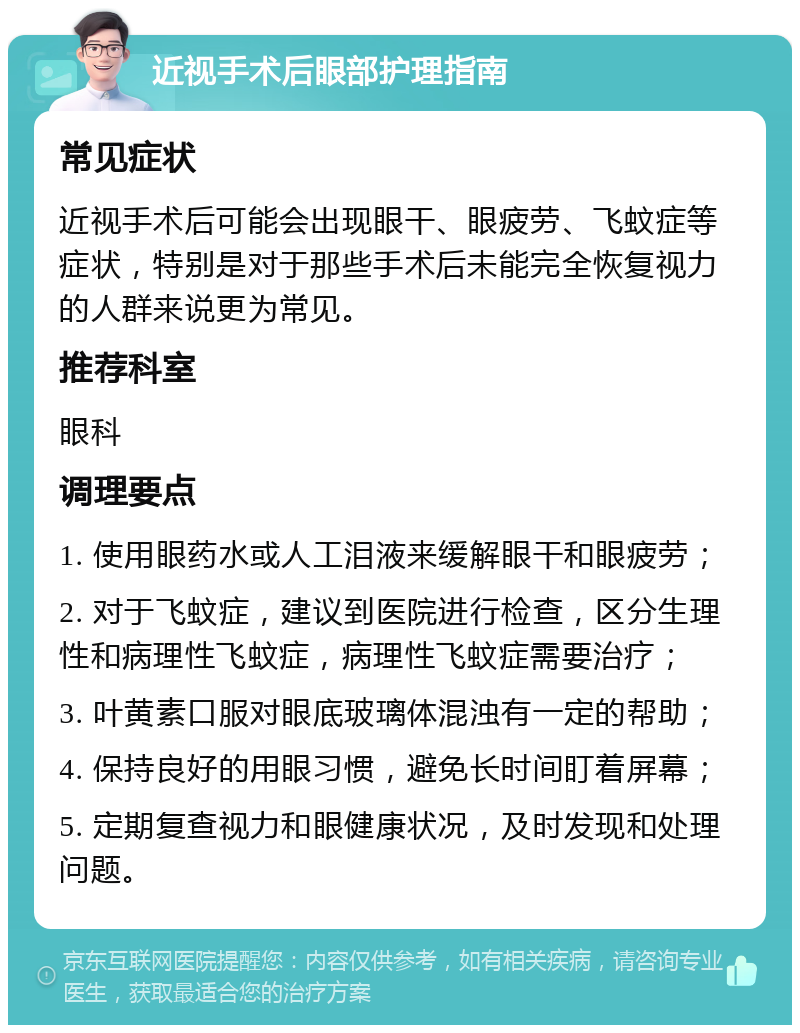 近视手术后眼部护理指南 常见症状 近视手术后可能会出现眼干、眼疲劳、飞蚊症等症状，特别是对于那些手术后未能完全恢复视力的人群来说更为常见。 推荐科室 眼科 调理要点 1. 使用眼药水或人工泪液来缓解眼干和眼疲劳； 2. 对于飞蚊症，建议到医院进行检查，区分生理性和病理性飞蚊症，病理性飞蚊症需要治疗； 3. 叶黄素口服对眼底玻璃体混浊有一定的帮助； 4. 保持良好的用眼习惯，避免长时间盯着屏幕； 5. 定期复查视力和眼健康状况，及时发现和处理问题。