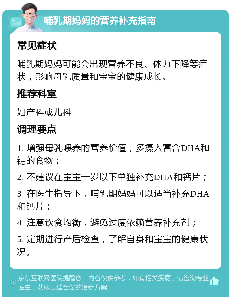 哺乳期妈妈的营养补充指南 常见症状 哺乳期妈妈可能会出现营养不良、体力下降等症状，影响母乳质量和宝宝的健康成长。 推荐科室 妇产科或儿科 调理要点 1. 增强母乳喂养的营养价值，多摄入富含DHA和钙的食物； 2. 不建议在宝宝一岁以下单独补充DHA和钙片； 3. 在医生指导下，哺乳期妈妈可以适当补充DHA和钙片； 4. 注意饮食均衡，避免过度依赖营养补充剂； 5. 定期进行产后检查，了解自身和宝宝的健康状况。