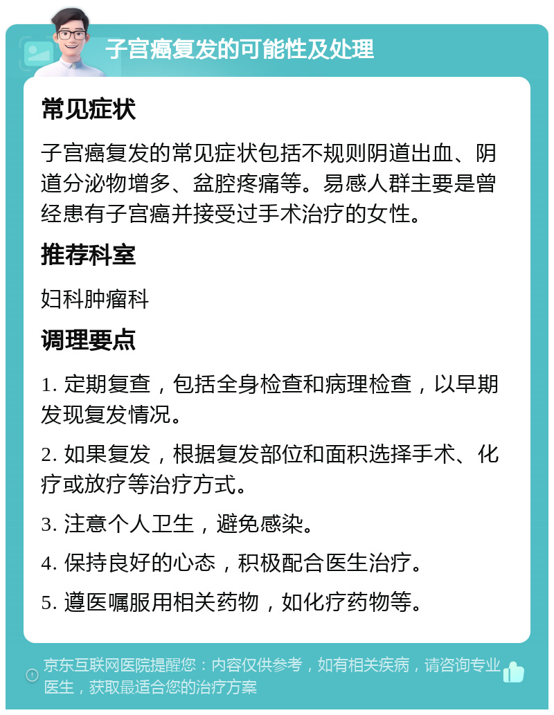 子宫癌复发的可能性及处理 常见症状 子宫癌复发的常见症状包括不规则阴道出血、阴道分泌物增多、盆腔疼痛等。易感人群主要是曾经患有子宫癌并接受过手术治疗的女性。 推荐科室 妇科肿瘤科 调理要点 1. 定期复查，包括全身检查和病理检查，以早期发现复发情况。 2. 如果复发，根据复发部位和面积选择手术、化疗或放疗等治疗方式。 3. 注意个人卫生，避免感染。 4. 保持良好的心态，积极配合医生治疗。 5. 遵医嘱服用相关药物，如化疗药物等。