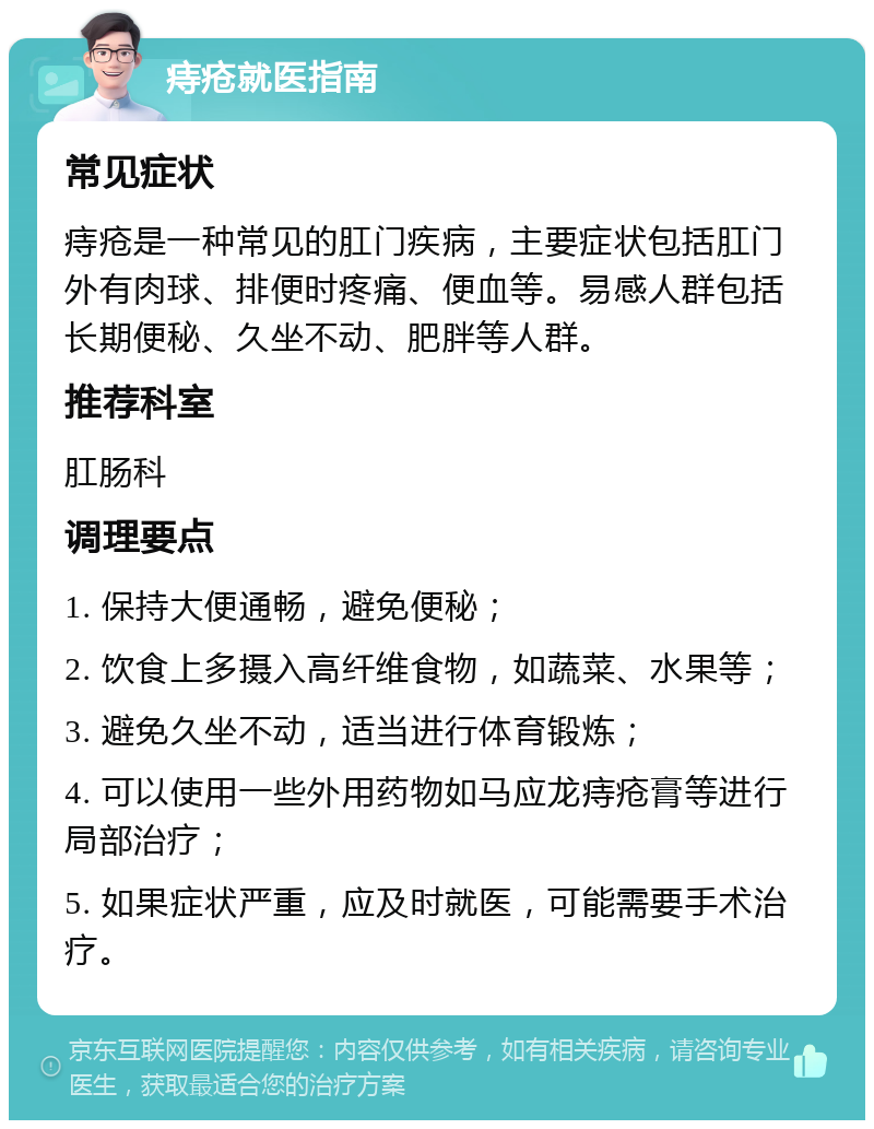 痔疮就医指南 常见症状 痔疮是一种常见的肛门疾病，主要症状包括肛门外有肉球、排便时疼痛、便血等。易感人群包括长期便秘、久坐不动、肥胖等人群。 推荐科室 肛肠科 调理要点 1. 保持大便通畅，避免便秘； 2. 饮食上多摄入高纤维食物，如蔬菜、水果等； 3. 避免久坐不动，适当进行体育锻炼； 4. 可以使用一些外用药物如马应龙痔疮膏等进行局部治疗； 5. 如果症状严重，应及时就医，可能需要手术治疗。