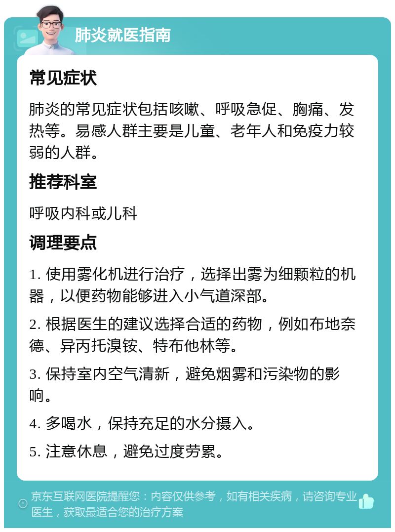 肺炎就医指南 常见症状 肺炎的常见症状包括咳嗽、呼吸急促、胸痛、发热等。易感人群主要是儿童、老年人和免疫力较弱的人群。 推荐科室 呼吸内科或儿科 调理要点 1. 使用雾化机进行治疗，选择出雾为细颗粒的机器，以便药物能够进入小气道深部。 2. 根据医生的建议选择合适的药物，例如布地奈德、异丙托溴铵、特布他林等。 3. 保持室内空气清新，避免烟雾和污染物的影响。 4. 多喝水，保持充足的水分摄入。 5. 注意休息，避免过度劳累。