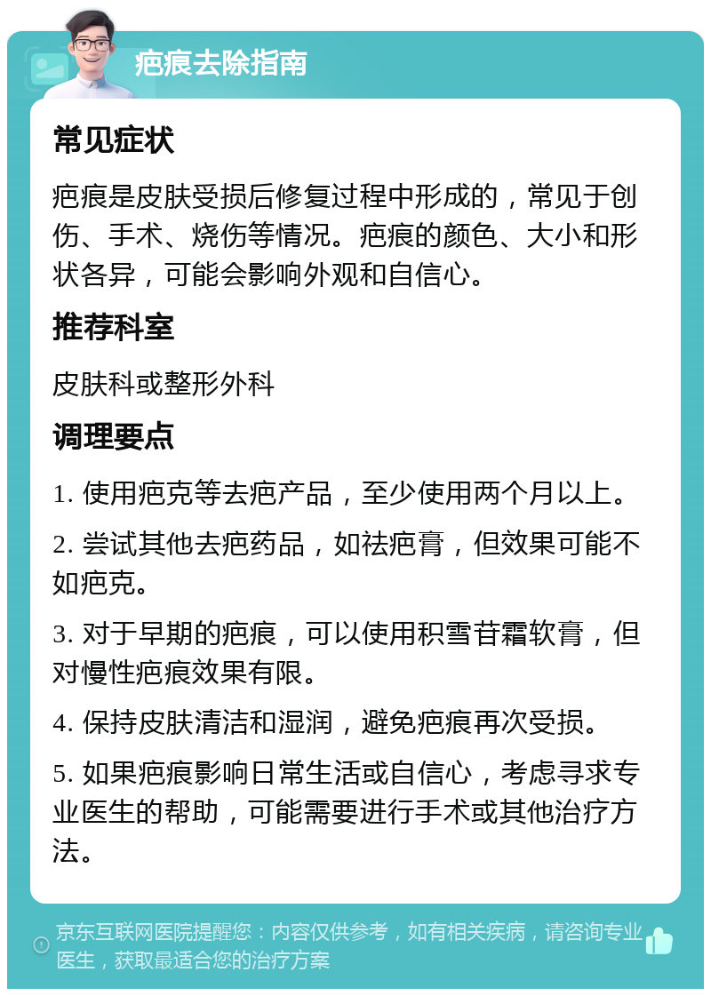 疤痕去除指南 常见症状 疤痕是皮肤受损后修复过程中形成的，常见于创伤、手术、烧伤等情况。疤痕的颜色、大小和形状各异，可能会影响外观和自信心。 推荐科室 皮肤科或整形外科 调理要点 1. 使用疤克等去疤产品，至少使用两个月以上。 2. 尝试其他去疤药品，如祛疤膏，但效果可能不如疤克。 3. 对于早期的疤痕，可以使用积雪苷霜软膏，但对慢性疤痕效果有限。 4. 保持皮肤清洁和湿润，避免疤痕再次受损。 5. 如果疤痕影响日常生活或自信心，考虑寻求专业医生的帮助，可能需要进行手术或其他治疗方法。