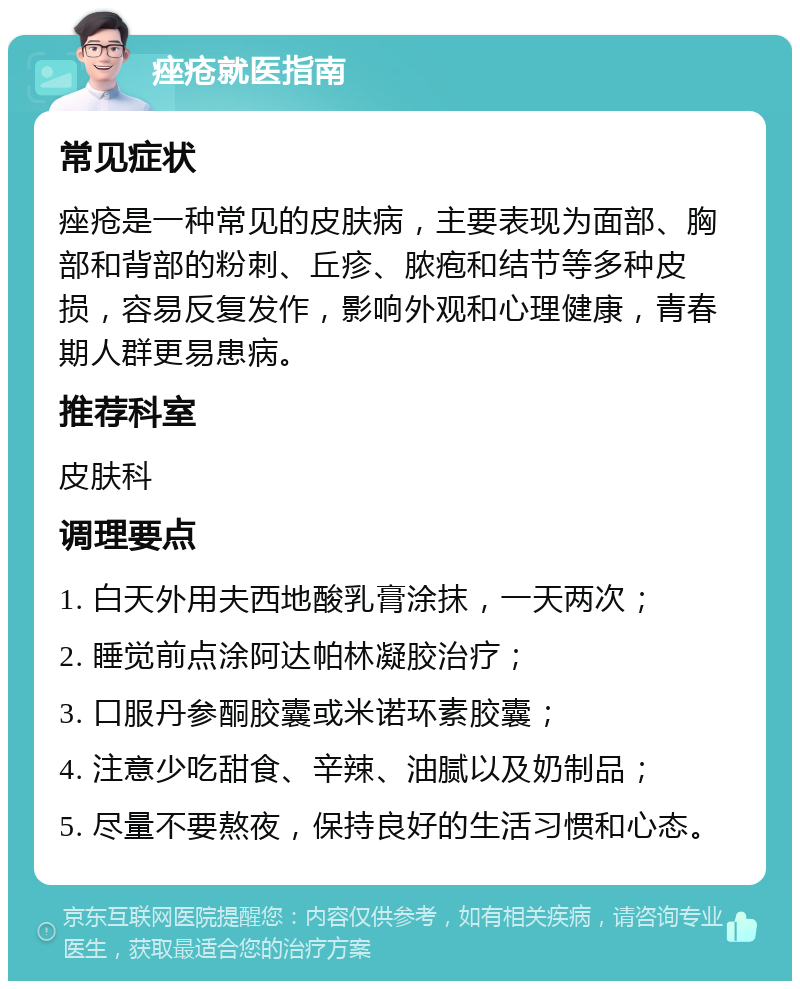 痤疮就医指南 常见症状 痤疮是一种常见的皮肤病，主要表现为面部、胸部和背部的粉刺、丘疹、脓疱和结节等多种皮损，容易反复发作，影响外观和心理健康，青春期人群更易患病。 推荐科室 皮肤科 调理要点 1. 白天外用夫西地酸乳膏涂抹，一天两次； 2. 睡觉前点涂阿达帕林凝胶治疗； 3. 口服丹参酮胶囊或米诺环素胶囊； 4. 注意少吃甜食、辛辣、油腻以及奶制品； 5. 尽量不要熬夜，保持良好的生活习惯和心态。