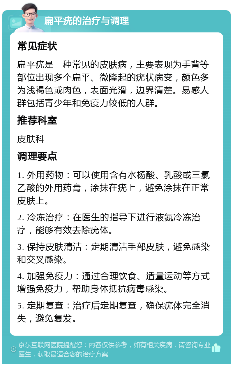 扁平疣的治疗与调理 常见症状 扁平疣是一种常见的皮肤病，主要表现为手背等部位出现多个扁平、微隆起的疣状病变，颜色多为浅褐色或肉色，表面光滑，边界清楚。易感人群包括青少年和免疫力较低的人群。 推荐科室 皮肤科 调理要点 1. 外用药物：可以使用含有水杨酸、乳酸或三氯乙酸的外用药膏，涂抹在疣上，避免涂抹在正常皮肤上。 2. 冷冻治疗：在医生的指导下进行液氮冷冻治疗，能够有效去除疣体。 3. 保持皮肤清洁：定期清洁手部皮肤，避免感染和交叉感染。 4. 加强免疫力：通过合理饮食、适量运动等方式增强免疫力，帮助身体抵抗病毒感染。 5. 定期复查：治疗后定期复查，确保疣体完全消失，避免复发。