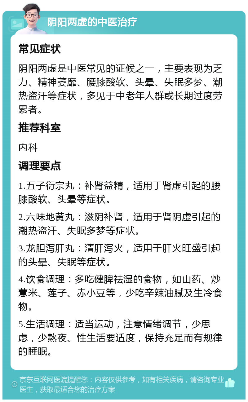 阴阳两虚的中医治疗 常见症状 阴阳两虚是中医常见的证候之一，主要表现为乏力、精神萎靡、腰膝酸软、头晕、失眠多梦、潮热盗汗等症状，多见于中老年人群或长期过度劳累者。 推荐科室 内科 调理要点 1.五子衍宗丸：补肾益精，适用于肾虚引起的腰膝酸软、头晕等症状。 2.六味地黄丸：滋阴补肾，适用于肾阴虚引起的潮热盗汗、失眠多梦等症状。 3.龙胆泻肝丸：清肝泻火，适用于肝火旺盛引起的头晕、失眠等症状。 4.饮食调理：多吃健脾祛湿的食物，如山药、炒薏米、莲子、赤小豆等，少吃辛辣油腻及生冷食物。 5.生活调理：适当运动，注意情绪调节，少思虑，少熬夜、性生活要适度，保持充足而有规律的睡眠。