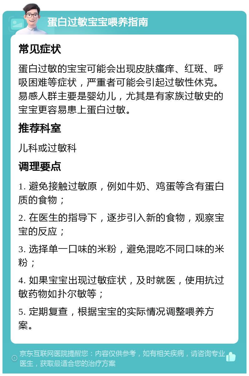 蛋白过敏宝宝喂养指南 常见症状 蛋白过敏的宝宝可能会出现皮肤瘙痒、红斑、呼吸困难等症状，严重者可能会引起过敏性休克。易感人群主要是婴幼儿，尤其是有家族过敏史的宝宝更容易患上蛋白过敏。 推荐科室 儿科或过敏科 调理要点 1. 避免接触过敏原，例如牛奶、鸡蛋等含有蛋白质的食物； 2. 在医生的指导下，逐步引入新的食物，观察宝宝的反应； 3. 选择单一口味的米粉，避免混吃不同口味的米粉； 4. 如果宝宝出现过敏症状，及时就医，使用抗过敏药物如扑尔敏等； 5. 定期复查，根据宝宝的实际情况调整喂养方案。