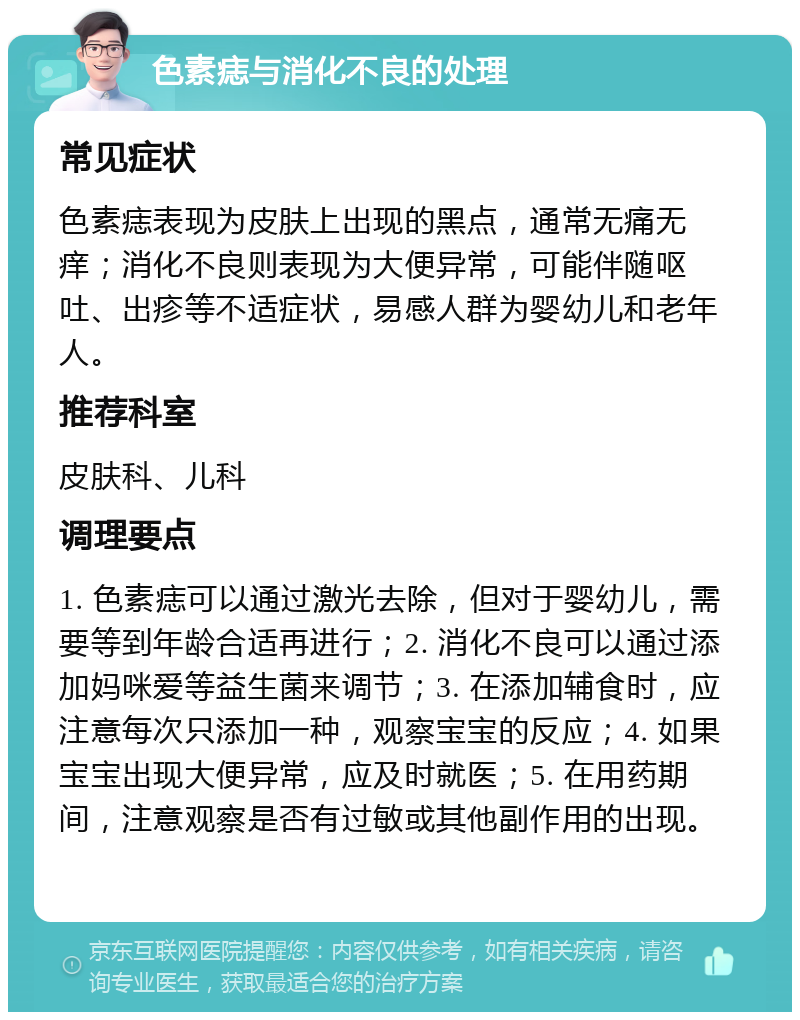 色素痣与消化不良的处理 常见症状 色素痣表现为皮肤上出现的黑点，通常无痛无痒；消化不良则表现为大便异常，可能伴随呕吐、出疹等不适症状，易感人群为婴幼儿和老年人。 推荐科室 皮肤科、儿科 调理要点 1. 色素痣可以通过激光去除，但对于婴幼儿，需要等到年龄合适再进行；2. 消化不良可以通过添加妈咪爱等益生菌来调节；3. 在添加辅食时，应注意每次只添加一种，观察宝宝的反应；4. 如果宝宝出现大便异常，应及时就医；5. 在用药期间，注意观察是否有过敏或其他副作用的出现。